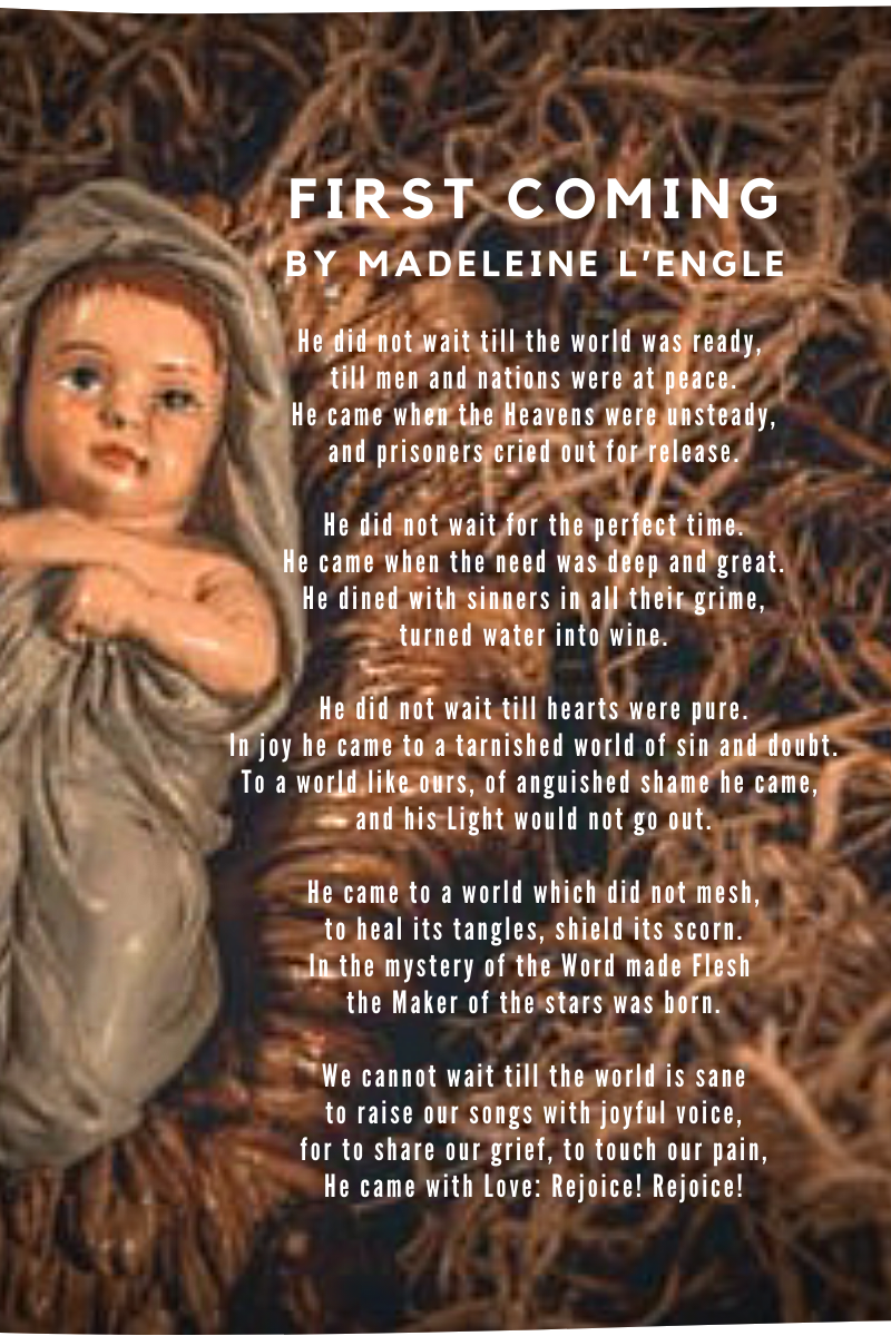 Image of a carved figure of Baby Jesus laying in straw. A poem is overlaying the photo.
Text of the poem:
First Coming by Madeleine L'Engle
He did not wait till the world was ready,
till men and nations were at peace.
He came when the Heavens were unsteady,
and prisoners cried out for release.
He did not wait for the perfect time.
He came when the need was deep and great.
He dined with sinners in all their grime,
turned water into wine.
He did not wait till hearts were pure.
In joy he cameto a tarnished world of sin and doubt.
To a world like ours, of anguished shame
he came, and his Light would not go out.
He came to a world which did not mesh,
to heal its tangles, shield its scorn.
In the mystery of the Word made Flesh
the Maker of the stars was born.
We cannot wait till the world is sane
to raise our songs with joyful voice,
for to share our grief, to touch our pain,
He came with Love: Rejoice! Rejoice!